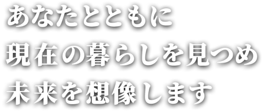 あなたとともに現在の暮らしを見つめ未来を想像します